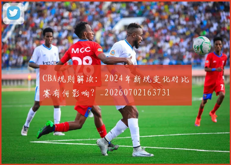 CBA规则解读:2024年新规变化对比赛有何影响?_20260702163731