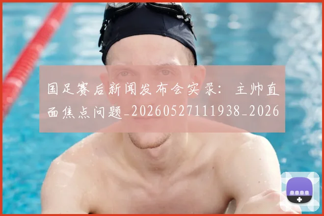 国足赛后新闻发布会实录：主帅直面焦点问题_20260527111938_20260707142349