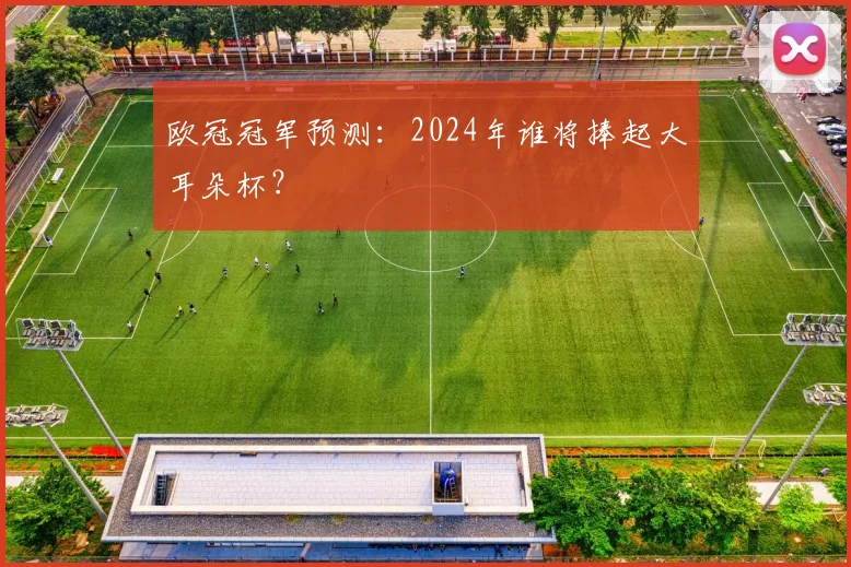欧冠冠军预测：2024年谁将捧起大耳朵杯？