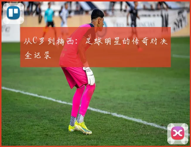 从C罗到梅西：足球明星的传奇对决全记录