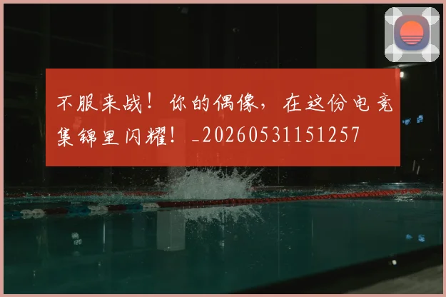 不服来战!你的偶像,在这份电竞集锦里闪耀!_20260531151257