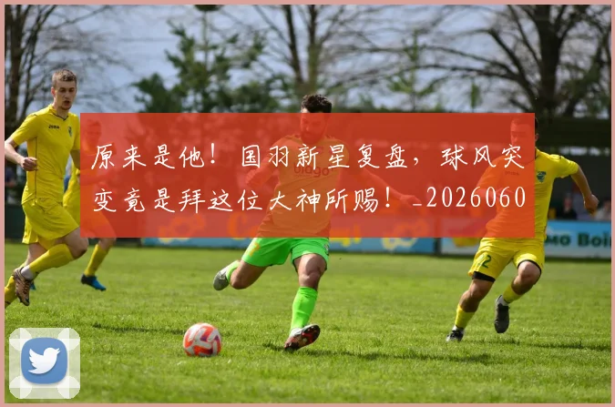 原来是他!国羽新星复盘,球风突变竟是拜这位大神所赐!_20260602212801
