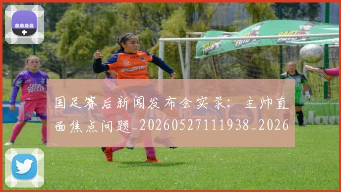 国足赛后新闻发布会实录：主帅直面焦点问题_20260527111938_20260707142349