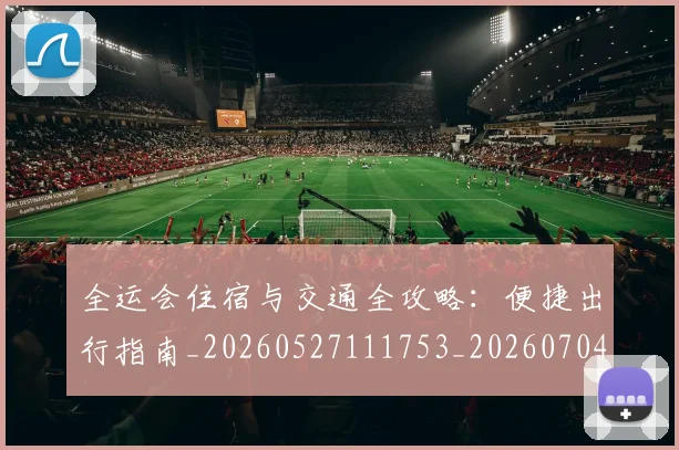 全运会住宿与交通全攻略：便捷出行指南_20260527111753_20260704171451