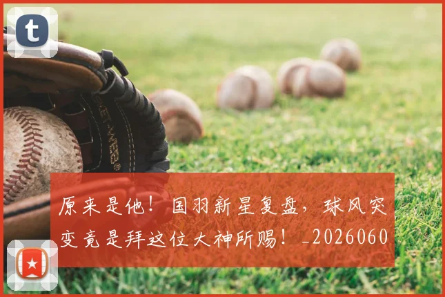 原来是他!国羽新星复盘,球风突变竟是拜这位大神所赐!_20260602212801