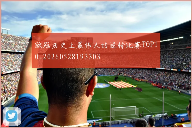 欧冠历史上最伟大的逆转比赛TOP10_20260528193303
