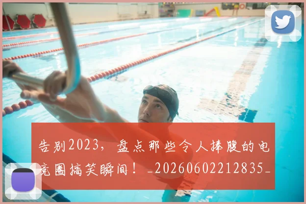告别2023，盘点那些令人捧腹的电竞圈搞笑瞬间！_20260602212835_20260704175302