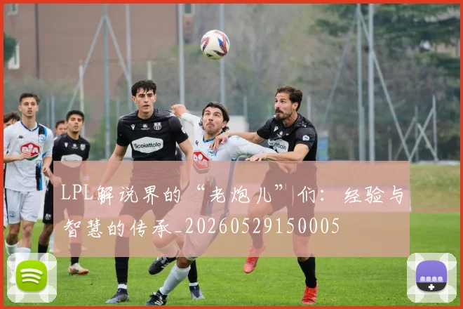 LPL解说界的“老炮儿”们：经验与智慧的传承_20260529150005